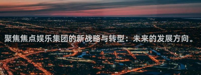 mg不朽情缘官网：聚焦焦点娱乐集团的新战略与转型：未来的发展方向。