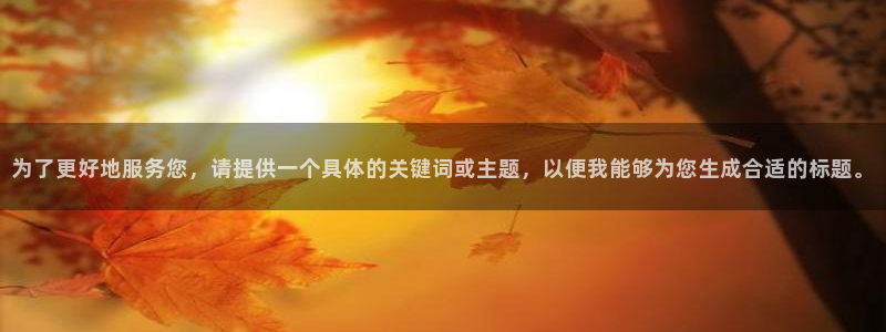 mg不朽情缘平台：为了更好地服务您，请提供一个具体的关键词或主题，以便我能够为您生成合适的标题。